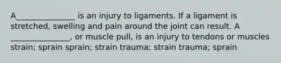 A_______________ is an injury to ligaments. If a ligament is stretched, swelling and pain around the joint can result. A _______________, or muscle pull, is an injury to tendons or muscles strain; sprain sprain; strain trauma; strain trauma; sprain