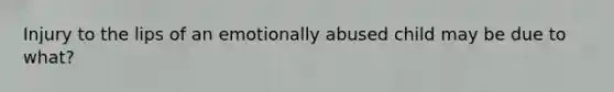 Injury to the lips of an emotionally abused child may be due to what?