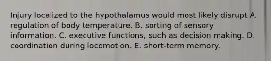 Injury localized to the hypothalamus would most likely disrupt A. regulation of body temperature. B. sorting of sensory information. C. executive functions, such as decision making. D. coordination during locomotion. E. short-term memory.