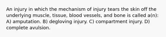 An injury in which the mechanism of injury tears the skin off the underlying muscle, tissue, blood vessels, and bone is called a(n): A) amputation. B) degloving injury. C) compartment injury. D) complete avulsion.