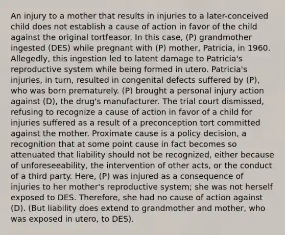 An injury to a mother that results in injuries to a later-conceived child does not establish a cause of action in favor of the child against the original tortfeasor. In this case, (P) grandmother ingested (DES) while pregnant with (P) mother, Patricia, in 1960. Allegedly, this ingestion led to latent damage to Patricia's reproductive system while being formed in utero. Patricia's injuries, in turn, resulted in congenital defects suffered by (P), who was born prematurely. (P) brought a personal injury action against (D), the drug's manufacturer. The trial court dismissed, refusing to recognize a cause of action in favor of a child for injuries suffered as a result of a preconception tort committed against the mother. Proximate cause is a policy decision, a recognition that at some point cause in fact becomes so attenuated that liability should not be recognized, either because of unforeseeability, the intervention of other acts, or the conduct of a third party. Here, (P) was injured as a consequence of injuries to her mother's reproductive system; she was not herself exposed to DES. Therefore, she had no cause of action against (D). (But liability does extend to grandmother and mother, who was exposed in utero, to DES).