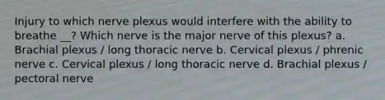 Injury to which nerve plexus would interfere with the ability to breathe __? Which nerve is the major nerve of this plexus? a. Brachial plexus / long thoracic nerve b. Cervical plexus / phrenic nerve c. Cervical plexus / long thoracic nerve d. Brachial plexus / pectoral nerve