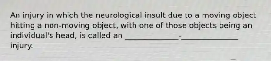 An injury in which the neurological insult due to a moving object hitting a non-moving object, with one of those objects being an individual's head, is called an ______________-_______________ injury.