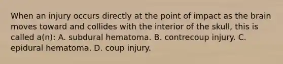 When an injury occurs directly at the point of impact as the brain moves toward and collides with the interior of the​ skull, this is called​ a(n): A. subdural hematoma. B. contrecoup injury. C. epidural hematoma. D. coup injury.