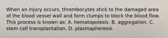 When an injury​ occurs, thrombocytes stick to the damaged area of the blood vessel wall and form clumps to block the blood flow. This process is known​ as: A. hematopoiesis. B. aggregation. C. stem cell transplantation. D. plasmapheresis.