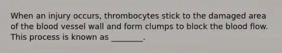 When an injury occurs, thrombocytes stick to the damaged area of the blood vessel wall and form clumps to block the blood flow. This process is known as ________.