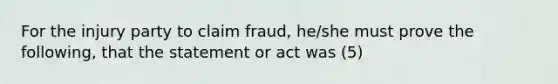 For the injury party to claim fraud, he/she must prove the following, that the statement or act was (5)