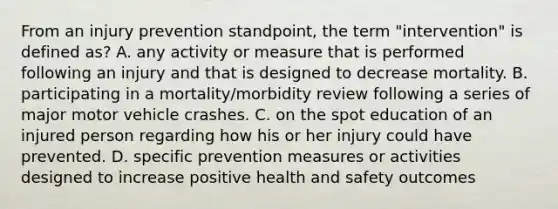 From an injury prevention standpoint, the term "intervention" is defined as? A. any activity or measure that is performed following an injury and that is designed to decrease mortality. B. participating in a mortality/morbidity review following a series of major motor vehicle crashes. C. on the spot education of an injured person regarding how his or her injury could have prevented. D. specific prevention measures or activities designed to increase positive health and safety outcomes