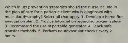 Which injury prevention strategies should the nurse include in the plan of care for a pediatric client who is diagnosed with muscular dystrophy? Select all that apply. 1. Develop a home fire evacuation plan. 2. Provide information regarding oxygen safety. 3. Recommend the use of portable generator. 4. Teach safe transfer methods. 5. Perform neurovascular checks every 2 hours.