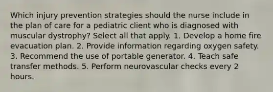 Which injury prevention strategies should the nurse include in the plan of care for a pediatric client who is diagnosed with muscular dystrophy? Select all that apply. 1. Develop a home fire evacuation plan. 2. Provide information regarding oxygen safety. 3. Recommend the use of portable generator. 4. Teach safe transfer methods. 5. Perform neurovascular checks every 2 hours.