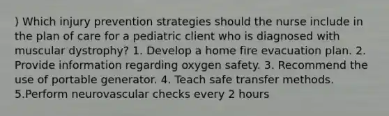 ) Which injury prevention strategies should the nurse include in the plan of care for a pediatric client who is diagnosed with muscular dystrophy? 1. Develop a home fire evacuation plan. 2. Provide information regarding oxygen safety. 3. Recommend the use of portable generator. 4. Teach safe transfer methods. 5.Perform neurovascular checks every 2 hours