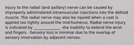 Injury to the radial (and axillary) nerve can be caused by improperly administered intramuscular injections into the deltoid muscle. The radial nerve may also be injured when a cast is applied too tightly around the mid-humerus. Radial nerve injury is indicated by ______________ -the inability to extend the wrist and fingers. -Sensory loss is minimal due to the overlap of sensory innervation by adjacent nerves.