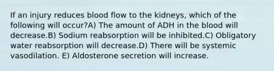 If an injury reduces blood flow to the kidneys, which of the following will occur?A) The amount of ADH in the blood will decrease.B) Sodium reabsorption will be inhibited.C) Obligatory water reabsorption will decrease.D) There will be systemic vasodilation. E) Aldosterone secretion will increase.