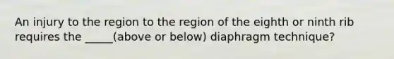 An injury to the region to the region of the eighth or ninth rib requires the _____(above or below) diaphragm technique?