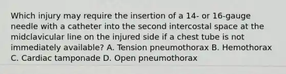 Which injury may require the insertion of a 14- or 16-gauge needle with a catheter into the second intercostal space at the midclavicular line on the injured side if a chest tube is not immediately available? A. Tension pneumothorax B. Hemothorax C. Cardiac tamponade D. Open pneumothorax