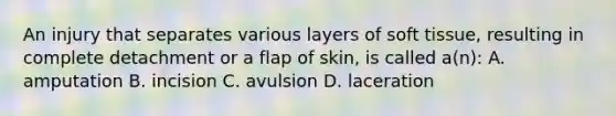 An injury that separates various layers of soft tissue, resulting in complete detachment or a flap of skin, is called a(n): A. amputation B. incision C. avulsion D. laceration