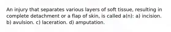 An injury that separates various layers of soft tissue, resulting in complete detachment or a flap of skin, is called a(n): a) incision. b) avulsion. c) laceration. d) amputation.