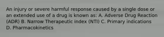 An injury or severe harmful response caused by a single dose or an extended use of a drug is known as: A. Adverse Drug Reaction (ADR) B. Narrow Therapeutic index (NTI) C. Primary indications D. Pharmacokinetics