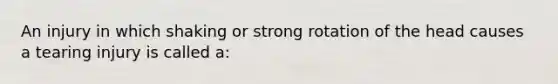 An injury in which shaking or strong rotation of the head causes a tearing injury is called a: