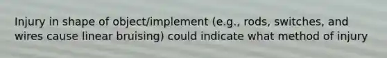 Injury in shape of object/implement (e.g., rods, switches, and wires cause linear bruising) could indicate what method of injury
