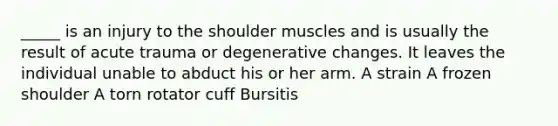 _____ is an injury to the shoulder muscles and is usually the result of acute trauma or degenerative changes. It leaves the individual unable to abduct his or her arm. A strain A frozen shoulder A torn rotator cuff Bursitis