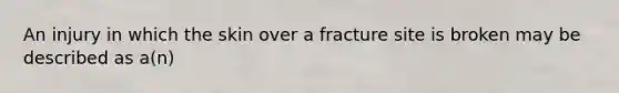 An injury in which the skin over a fracture site is broken may be described as a(n)