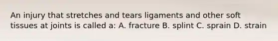 An injury that stretches and tears ligaments and other soft tissues at joints is called a: A. fracture B. splint C. sprain D. strain