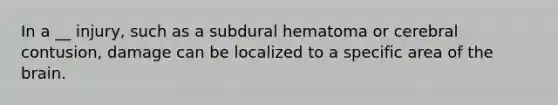 In a __ injury, such as a subdural hematoma or cerebral contusion, damage can be localized to a specific area of the brain.