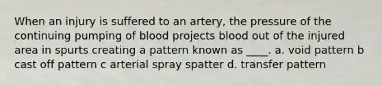 When an injury is suffered to an artery, the pressure of the continuing pumping of blood projects blood out of the injured area in spurts creating a pattern known as ____. a. void pattern b cast off pattern c arterial spray spatter d. transfer pattern