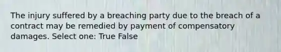 The injury suffered by a breaching party due to the breach of a contract may be remedied by payment of compensatory damages. Select one: True False