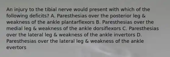 An injury to the tibial nerve would present with which of the following deficits? A. Paresthesias over the posterior leg & weakness of the ankle plantarflexors B. Paresthesias over the medial leg & weakness of the ankle dorsiflexors C. Paresthesias over the lateral leg & weakness of the ankle invertors D. Paresthesias over the lateral leg & weakness of the ankle evertors