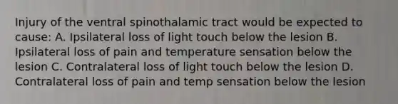 Injury of the ventral spinothalamic tract would be expected to cause: A. Ipsilateral loss of light touch below the lesion B. Ipsilateral loss of pain and temperature sensation below the lesion C. Contralateral loss of light touch below the lesion D. Contralateral loss of pain and temp sensation below the lesion