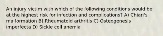 An injury victim with which of the following conditions would be at the highest risk for infection and complications? A) Chiari's malformation B) Rheumatoid arthritis C) Osteogenesis imperfecta D) Sickle cell anemia