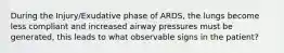 During the Injury/Exudative phase of ARDS, the lungs become less compliant and increased airway pressures must be generated, this leads to what observable signs in the patient?