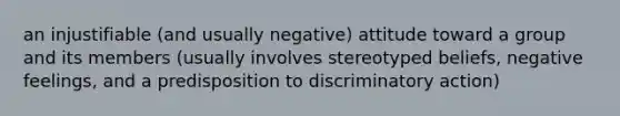 an injustifiable (and usually negative) attitude toward a group and its members (usually involves stereotyped beliefs, negative feelings, and a predisposition to discriminatory action)