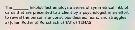 The ________ Inkblot Test employs a series of symmetrical inkblot cards that are presented to a client by a psychologist in an effort to reveal the person's unconscious desires, fears, and struggles. a) Julian Rotter b) Rorschach c) TAT d) TEMAS