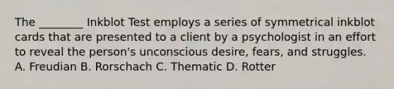 The ________ Inkblot Test employs a series of symmetrical inkblot cards that are presented to a client by a psychologist in an effort to reveal the person's unconscious desire, fears, and struggles. A. Freudian B. Rorschach C. Thematic D. Rotter