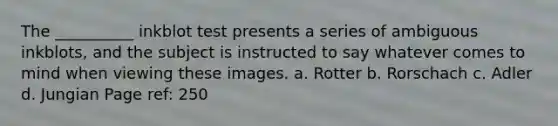 The __________ inkblot test presents a series of ambiguous inkblots, and the subject is instructed to say whatever comes to mind when viewing these images. a. Rotter b. Rorschach c. Adler d. Jungian Page ref: 250