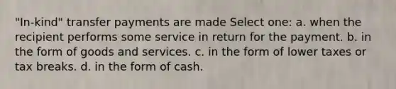 "In-kind" transfer payments are made Select one: a. when the recipient performs some service in return for the payment. b. in the form of goods and services. c. in the form of lower taxes or tax breaks. d. in the form of cash.