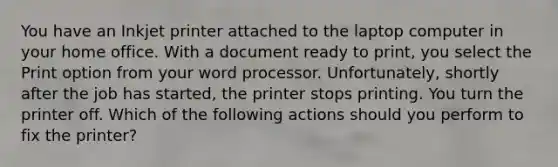 You have an Inkjet printer attached to the laptop computer in your home office. With a document ready to print, you select the Print option from your word processor. Unfortunately, shortly after the job has started, the printer stops printing. You turn the printer off. Which of the following actions should you perform to fix the printer?