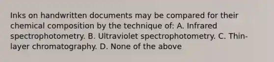 Inks on handwritten documents may be compared for their chemical composition by the technique​ of: A. Infrared spectrophotometry. B. Ultraviolet spectrophotometry. C. ​Thin-layer chromatography. D. None of the above