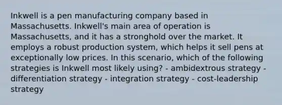 Inkwell is a pen manufacturing company based in Massachusetts. Inkwell's main area of operation is Massachusetts, and it has a stronghold over the market. It employs a robust production system, which helps it sell pens at exceptionally low prices. In this scenario, which of the following strategies is Inkwell most likely using? - ambidextrous strategy - differentiation strategy - integration strategy - cost-leadership strategy