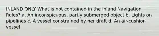 INLAND ONLY What is not contained in the Inland Navigation Rules? a. An inconspicuous, partly submerged object b. Lights on pipelines c. A vessel constrained by her draft d. An air-cushion vessel