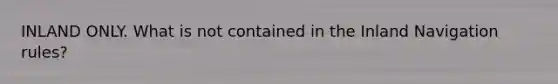 INLAND ONLY. What is not contained in the Inland Navigation rules?