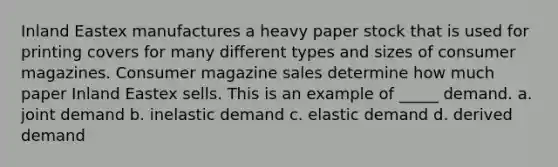 Inland Eastex manufactures a heavy paper stock that is used for printing covers for many different types and sizes of consumer magazines. Consumer magazine sales determine how much paper Inland Eastex sells. This is an example of _____ demand. a. joint demand b. inelastic demand c. elastic demand d. derived demand