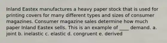 Inland Eastex manufactures a heavy paper stock that is used for printing covers for many different types and sizes of consumer magazines. Consumer magazine sales determine how much paper Inland Eastex sells. This is an example of ____ demand. a. joint b. inelastic c. elastic d. congruent e. derived