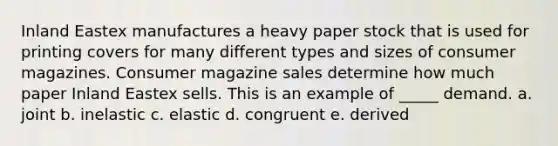 Inland Eastex manufactures a heavy paper stock that is used for printing covers for many different types and sizes of consumer magazines. Consumer magazine sales determine how much paper Inland Eastex sells. This is an example of _____ demand. a. joint b. inelastic c. elastic d. congruent e. derived