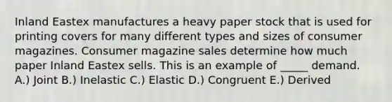 Inland Eastex manufactures a heavy paper stock that is used for printing covers for many different types and sizes of consumer magazines. Consumer magazine sales determine how much paper Inland Eastex sells. This is an example of _____ demand. A.) Joint B.) Inelastic C.) Elastic D.) Congruent E.) Derived