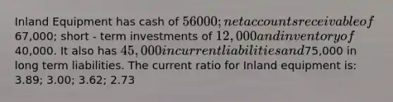 Inland Equipment has cash of 56000; ne<a href='https://www.questionai.com/knowledge/k7x83BRk9p-t-accounts' class='anchor-knowledge'>t accounts</a> receivable of67,000; short - term investments of 12,000 and inventory of40,000. It also has 45,000 in current liabilities and75,000 in long term liabilities. The current ratio for Inland equipment is: 3.89; 3.00; 3.62; 2.73