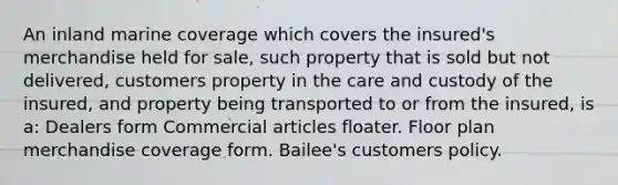 An inland marine coverage which covers the insured's merchandise held for sale, such property that is sold but not delivered, customers property in the care and custody of the insured, and property being transported to or from the insured, is a: Dealers form Commercial articles floater. Floor plan merchandise coverage form. Bailee's customers policy.